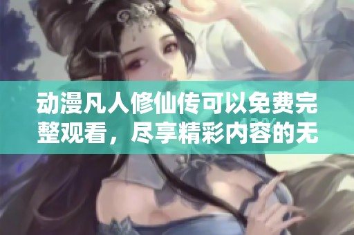 动漫凡人修仙传可以免费完整观看，尽享精彩内容的无限乐趣