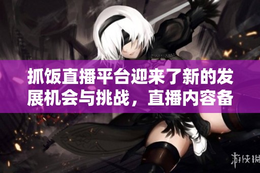 抓饭直播平台迎来了新的发展机会与挑战，直播内容备受用户期待与关注