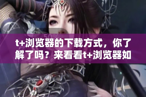 t+浏览器的下载方式，你了解了吗？来看看t+浏览器如何进行下载吧！