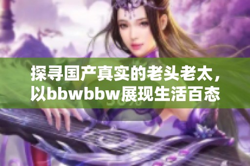 探寻国产真实的老头老太，以bbwbbw展现生活百态