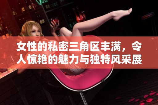女性的私密三角区丰满，令人惊艳的魅力与独特风采展现