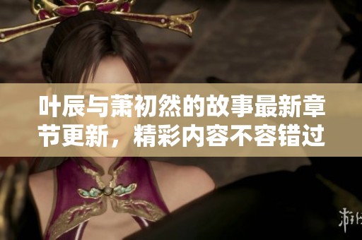 叶辰与萧初然的故事最新章节更新，精彩内容不容错过！
