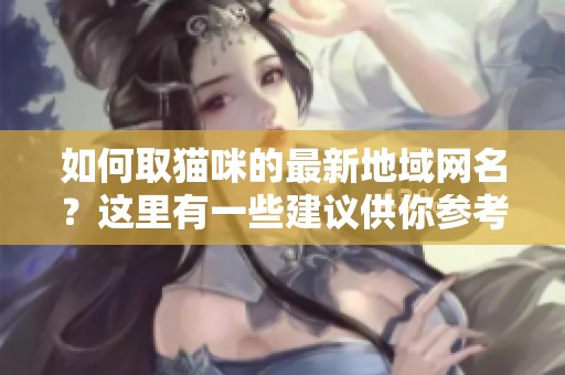 如何取猫咪的最新地域网名？这里有一些建议供你参考。