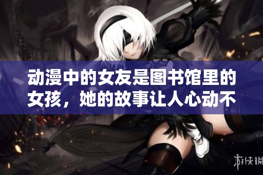 动漫中的女友是图书馆里的女孩，她的故事让人心动不已