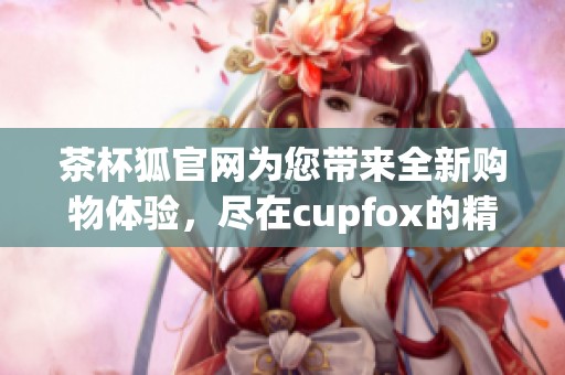 茶杯狐官网为您带来全新购物体验，尽在cupfox的精彩世界中探索