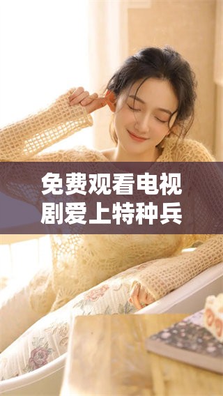 免费观看电视剧爱上特种兵，带你感受不一样的军营生活与爱情故事
