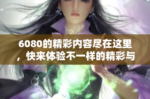 6080的精彩内容尽在这里，快来体验不一样的精彩与乐趣！
