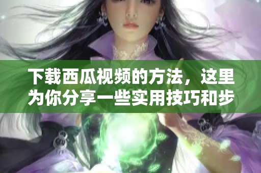 下载西瓜视频的方法，这里为你分享一些实用技巧和步骤