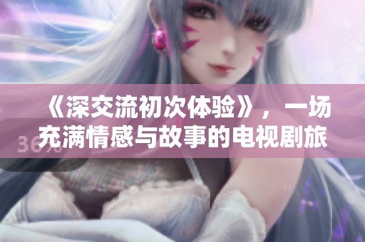 《深交流初次体验》，一场充满情感与故事的电视剧旅程