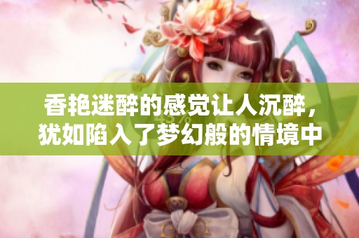 香艳迷醉的感觉让人沉醉，犹如陷入了梦幻般的情境中