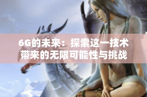 6G的未来：探索这一技术带来的无限可能性与挑战