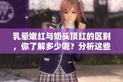 乳晕嫩红与奶头顶红的区别，你了解多少呢？分析这些差异很有必要。
