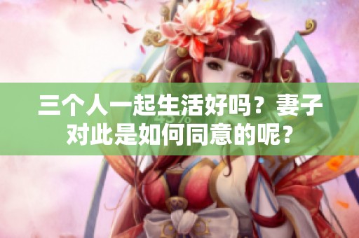 三个人一起生活好吗？妻子对此是如何同意的呢？