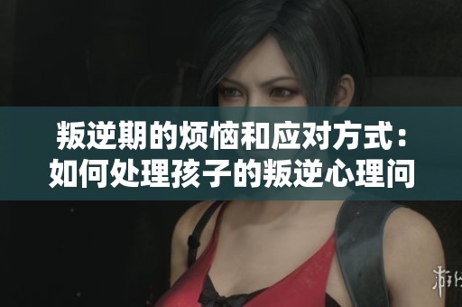 叛逆期的烦恼和应对方式：如何处理孩子的叛逆心理问题