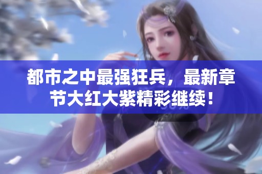 都市之中最强狂兵，最新章节大红大紫精彩继续！