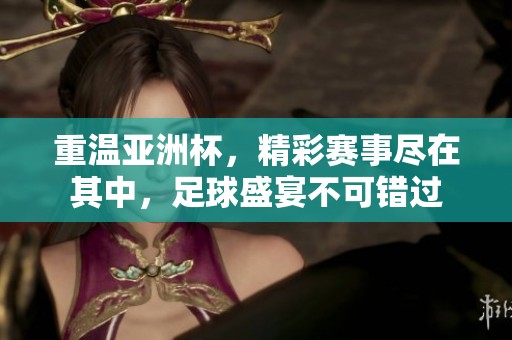 重温亚洲杯，精彩赛事尽在其中，足球盛宴不可错过