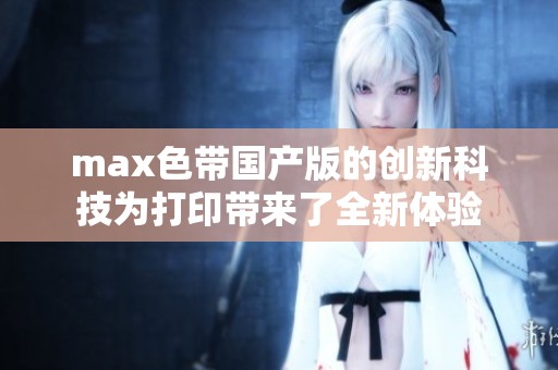 max色带国产版的创新科技为打印带来了全新体验