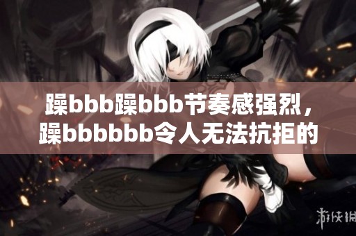 躁bbb躁bbb节奏感强烈，躁bbbbbb令人无法抗拒的音乐体验