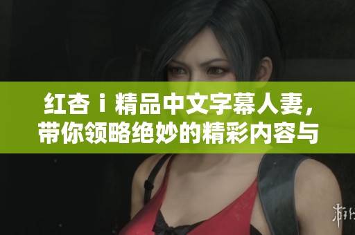 红杏ⅰ精品中文字幕人妻，带你领略绝妙的精彩内容与享受