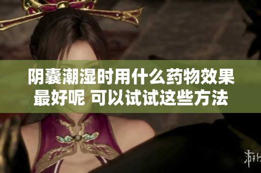 阴囊潮湿时用什么药物效果最好呢 可以试试这些方法来改善情况