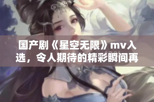 国产剧《星空无限》mv入选，令人期待的精彩瞬间再现