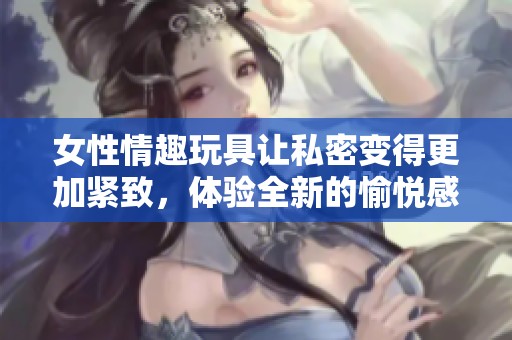 女性情趣玩具让私密变得更加紧致，体验全新的愉悦感受