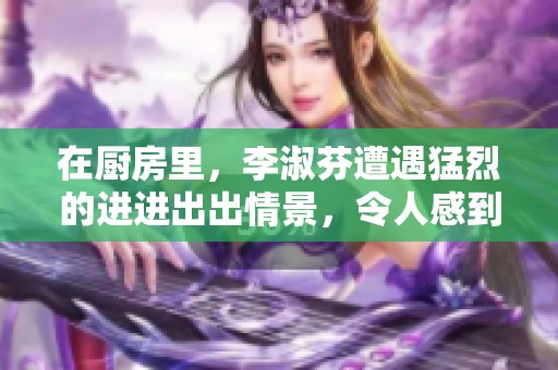 在厨房里，李淑芬遭遇猛烈的进进出出情景，令人感到震惊。