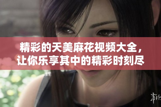精彩的天美麻花视频大全，让你乐享其中的精彩时刻尽在这里
