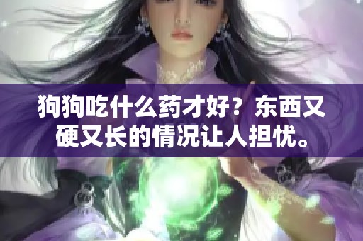 狗狗吃什么药才好？东西又硬又长的情况让人担忧。