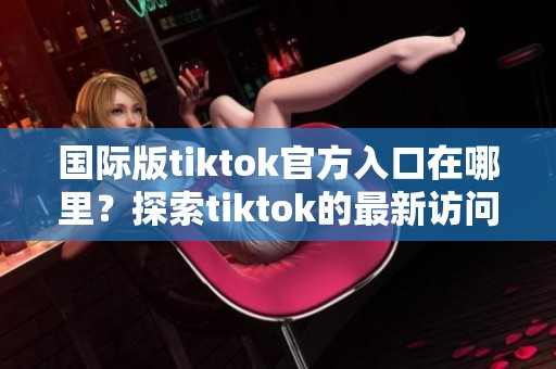 国际版tiktok官方入口在哪里？探索tiktok的最新访问方式与指南。