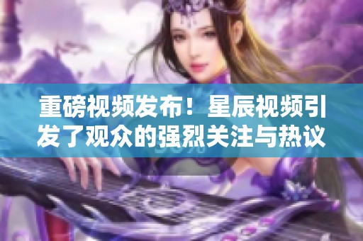重磅视频发布！星辰视频引发了观众的强烈关注与热议