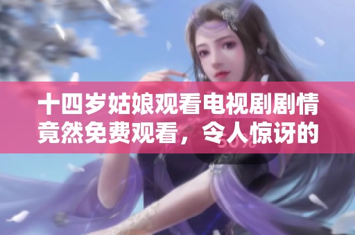 十四岁姑娘观看电视剧剧情竟然免费观看，令人惊讶的故事发展让人过目不忘