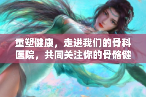 重塑健康，走进我们的骨科医院，共同关注你的骨骼健康与治疗需求
