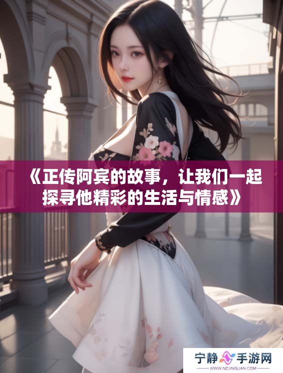 《正传阿宾的故事，让我们一起探寻他精彩的生活与情感》