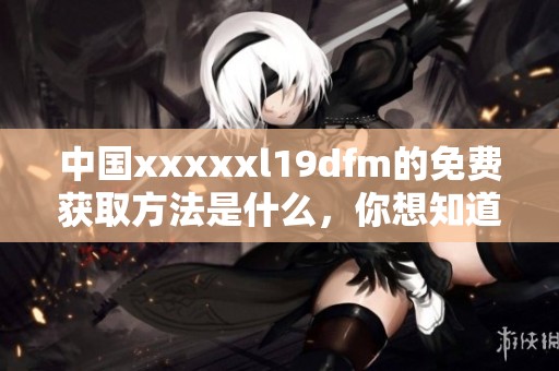 中国xxxxxl19dfm的免费获取方法是什么，你想知道吗？