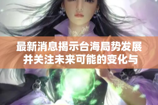 最新消息揭示台海局势发展 并关注未来可能的变化与影响