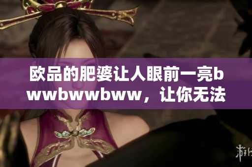 欧品的肥婆让人眼前一亮bwwbwwbww，让你无法移开视线。