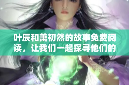 叶辰和萧初然的故事免费阅读，让我们一起探寻他们的传奇人生