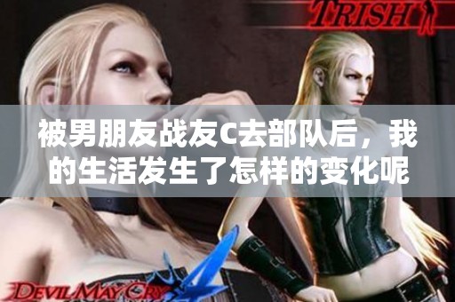被男朋友战友C去部队后，我的生活发生了怎样的变化呢