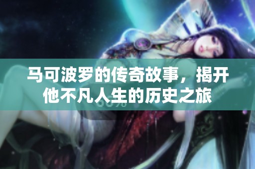 马可波罗的传奇故事，揭开他不凡人生的历史之旅