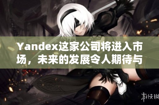 Yandex这家公司将进入市场，未来的发展令人期待与关注