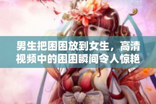 男生把困困放到女生，高清视频中的困困瞬间令人惊艳