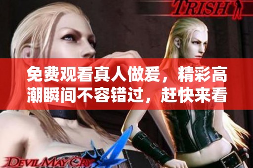 免费观看真人做爰，精彩高潮瞬间不容错过，赶快来看吧！