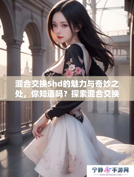 混合交换5hd的魅力与奇妙之处，你知道吗？探索混合交换5hd的无限可能性！