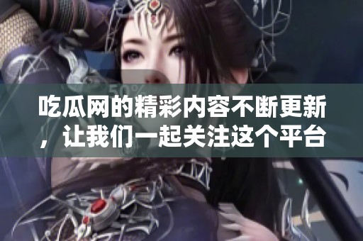 吃瓜网的精彩内容不断更新，让我们一起关注这个平台的热门话题吧