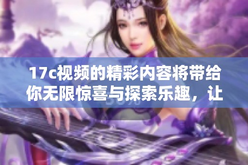 17c视频的精彩内容将带给你无限惊喜与探索乐趣，让我们一起欣赏吧