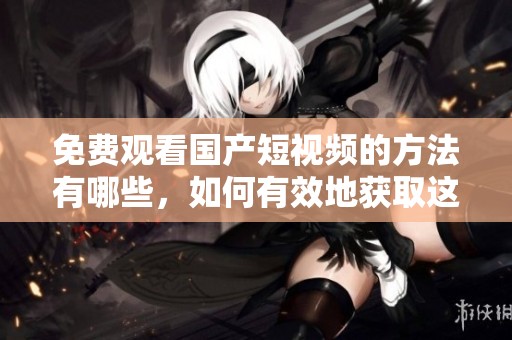 免费观看国产短视频的方法有哪些，如何有效地获取这些资源呢