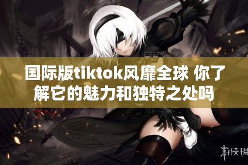 国际版tiktok风靡全球 你了解它的魅力和独特之处吗