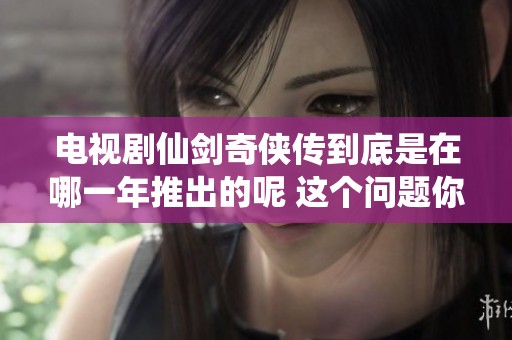 电视剧仙剑奇侠传到底是在哪一年推出的呢 这个问题你知道答案吗