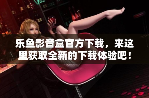 乐鱼影音盒官方下载，来这里获取全新的下载体验吧！